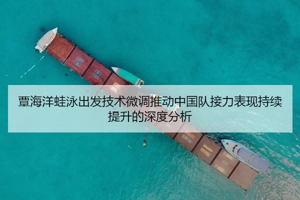 覃海洋蛙泳出发技术微调推动中国队接力表现持续提升的深度分析