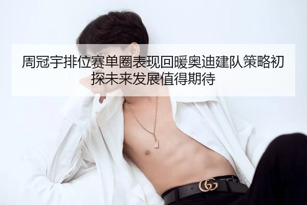 周冠宇排位赛单圈表现回暖奥迪建队策略初探未来发展值得期待