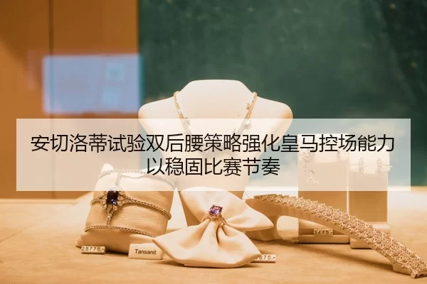 安切洛蒂试验双后腰策略强化皇马控场能力以稳固比赛节奏