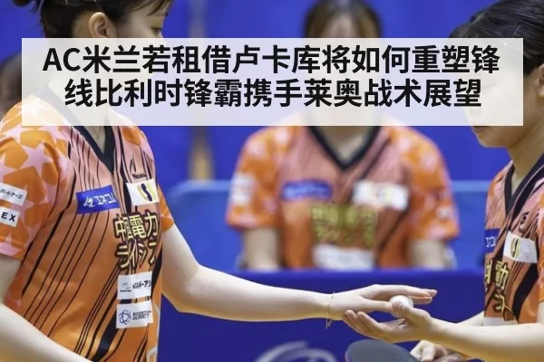 AC米兰若租借卢卡库将如何重塑锋线比利时锋霸携手莱奥战术展望