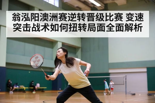 翁泓阳澳洲赛逆转晋级比赛 变速突击战术如何扭转局面全面解析
