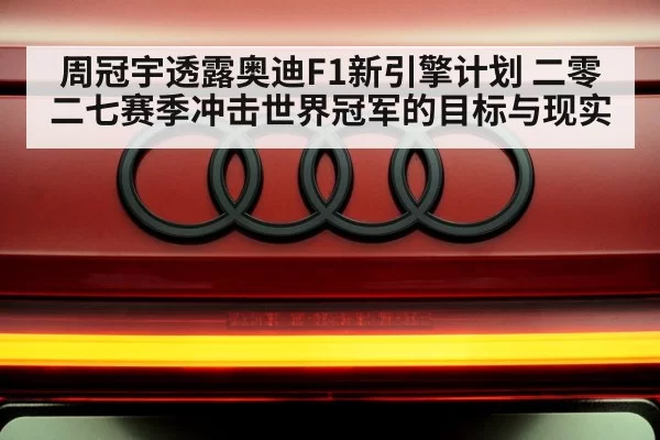 周冠宇透露奥迪F1新引擎计划 二零二七赛季冲击世界冠军的目标与现实