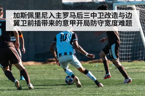 加斯佩里尼入主罗马后三中卫改造与边翼卫前插带来的意甲开局防守宽度难题