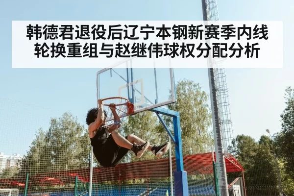 韩德君退役后辽宁本钢新赛季内线轮换重组与赵继伟球权分配分析